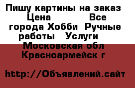 Пишу картины на заказ › Цена ­ 6 000 - Все города Хобби. Ручные работы » Услуги   . Московская обл.,Красноармейск г.